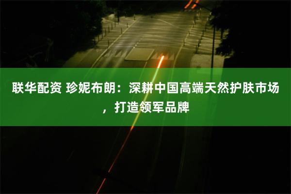 联华配资 珍妮布朗：深耕中国高端天然护肤市场，打造领军品牌