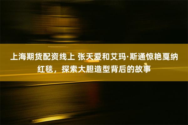 上海期货配资线上 张天爱和艾玛·斯通惊艳戛纳红毯，探索大胆造型背后的故事