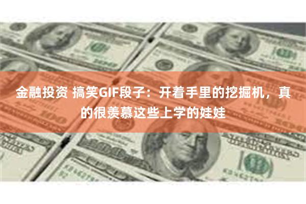 金融投资 搞笑GIF段子：开着手里的挖掘机，真的很羡慕这些上学的娃娃