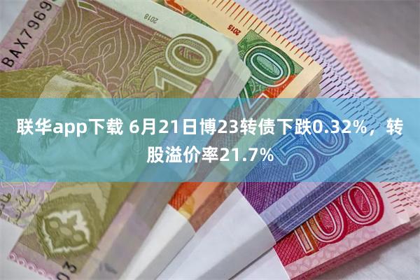 联华app下载 6月21日博23转债下跌0.32%，转股溢价率21.7%