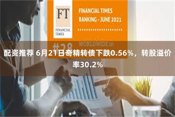 配资推荐 6月21日奇精转债下跌0.56%，转股溢价率30.2%