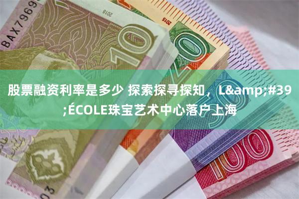 股票融资利率是多少 探索探寻探知，L&#39;ÉCOLE珠宝艺术中心落户上海