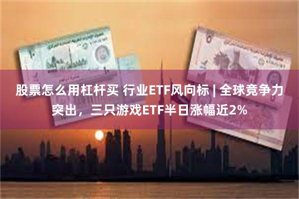 股票怎么用杠杆买 行业ETF风向标 | 全球竞争力突出，三只游戏ETF半日涨幅近2%