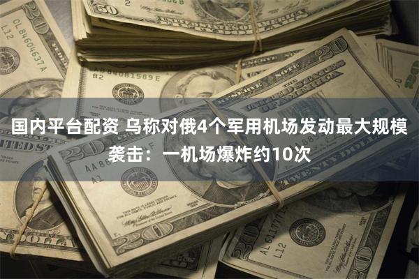 国内平台配资 乌称对俄4个军用机场发动最大规模袭击：一机场爆炸约10次