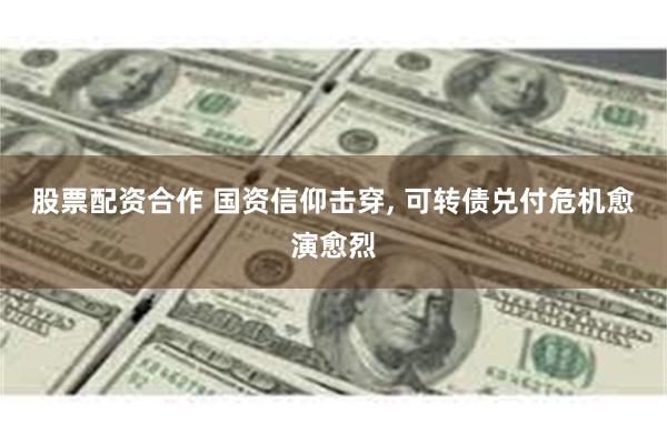 股票配资合作 国资信仰击穿, 可转债兑付危机愈演愈烈