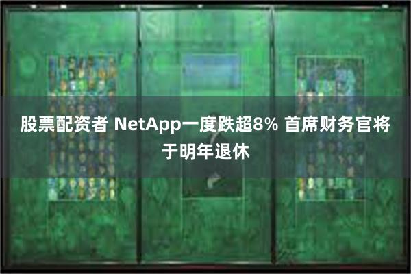 股票配资者 NetApp一度跌超8% 首席财务官将于明年退休