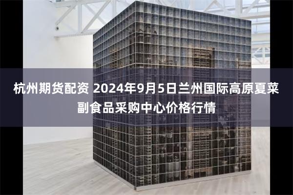 杭州期货配资 2024年9月5日兰州国际高原夏菜副食品采购中心价格行情