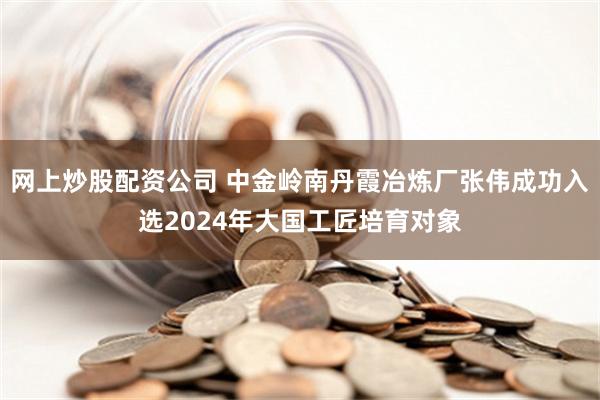 网上炒股配资公司 中金岭南丹霞冶炼厂张伟成功入选2024年大国工匠培育对象