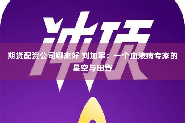 期货配资公司哪家好 刘加军：一个血液病专家的星空与田野