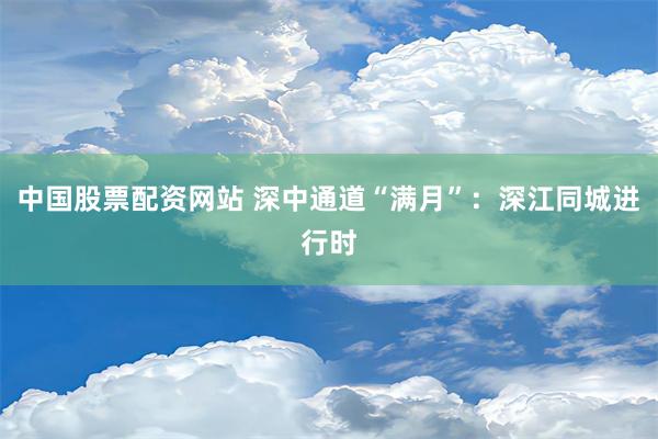 中国股票配资网站 深中通道“满月”：深江同城进行时