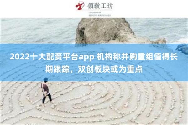 2022十大配资平台app 机构称并购重组值得长期跟踪，双创板块或为重点