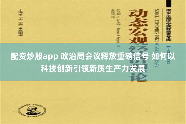 配资炒股app 政治局会议释放重磅信号 如何以科技创新引领新质生产力发展