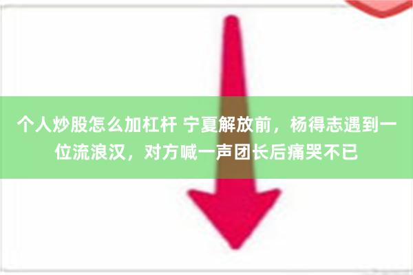 个人炒股怎么加杠杆 宁夏解放前，杨得志遇到一位流浪汉，对方喊一声团长后痛哭不已