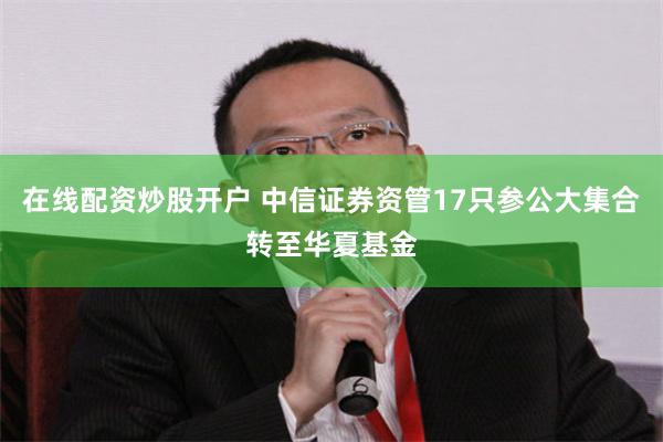 在线配资炒股开户 中信证券资管17只参公大集合转至华夏基金