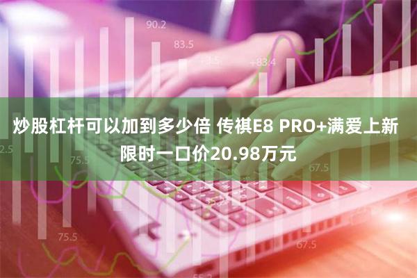 炒股杠杆可以加到多少倍 传祺E8 PRO+满爱上新 限时一口价20.98万元