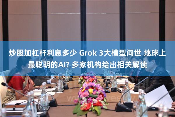 炒股加杠杆利息多少 Grok 3大模型问世 地球上最聪明的AI? 多家机构给出相关解读