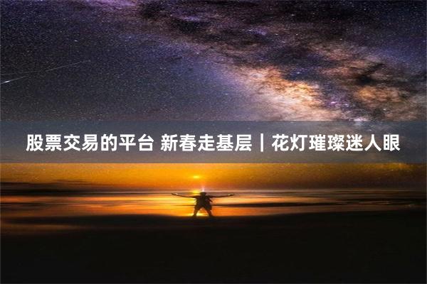 股票交易的平台 新春走基层｜花灯璀璨迷人眼